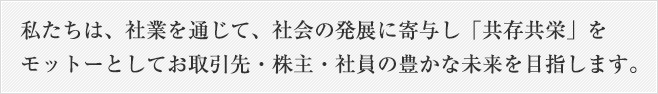 私たちは、社業を通じて、社会の発展に寄与し「共存共栄」をモットーとしてお取引先・株主・社員の豊かな未来を目指します。